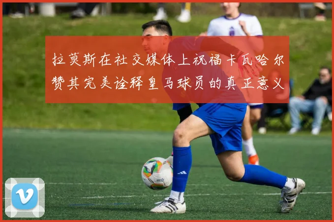 拉莫斯在社交媒体上祝福卡瓦哈尔赞其完美诠释皇马球员的真正意义