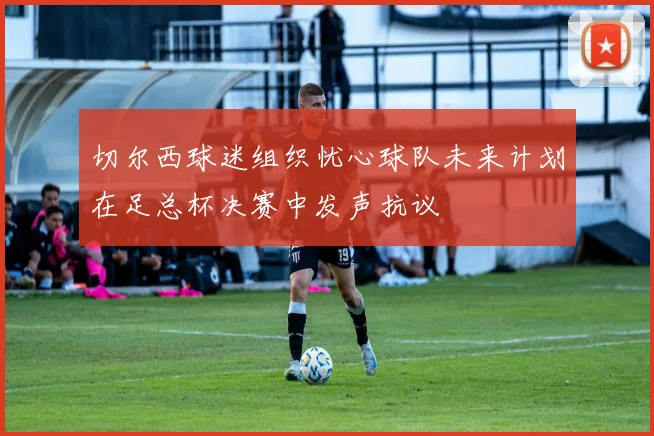 切尔西球迷组织忧心球队未来计划在足总杯决赛中发声抗议