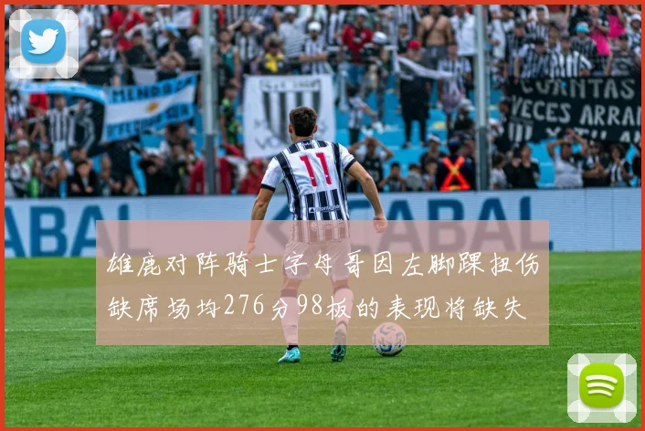 雄鹿对阵骑士字母哥因左脚踝扭伤缺席场均276分98板的表现将缺失
