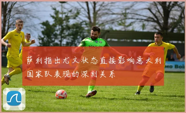 萨利指出尤文状态直接影响意大利国家队表现的深刻关系