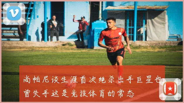 尚帕尼谈生涯首次绝杀出手巨星也曾失手这是竞技体育的常态