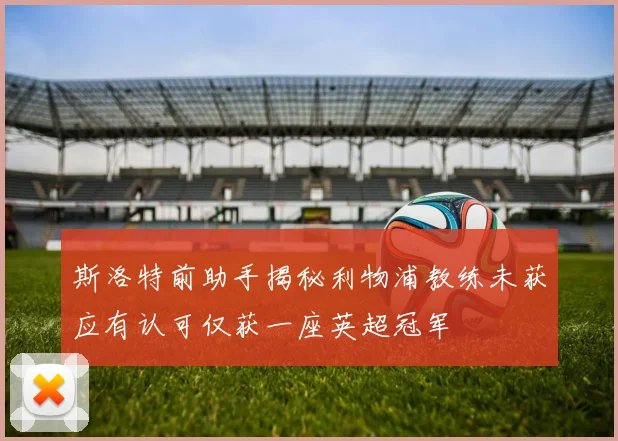 斯洛特前助手揭秘利物浦教练未获应有认可仅获一座英超冠军
