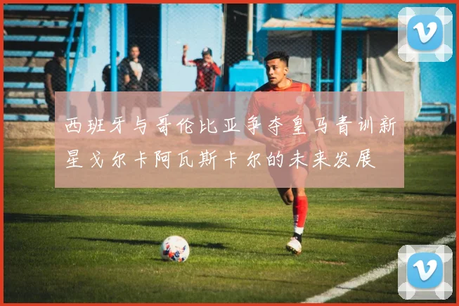 西班牙与哥伦比亚争夺皇马青训新星戈尔卡阿瓦斯卡尔的未来发展