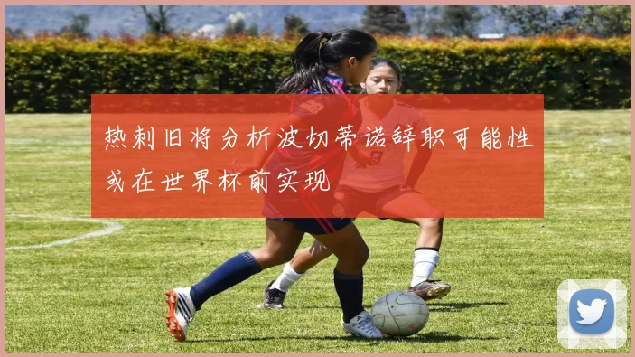 热刺旧将分析波切蒂诺辞职可能性或在世界杯前实现