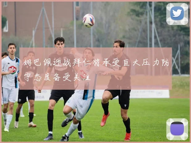 姆巴佩迎战拜仁将承受巨大压力防守态度备受关注