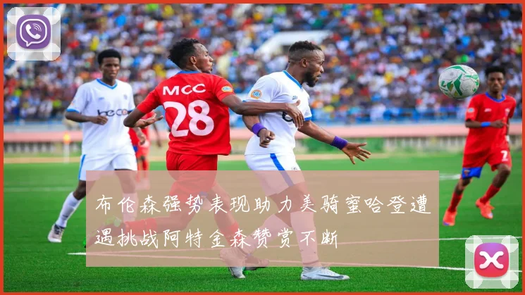 布伦森强势表现助力美骑蜜哈登遭遇挑战阿特金森赞赏不断