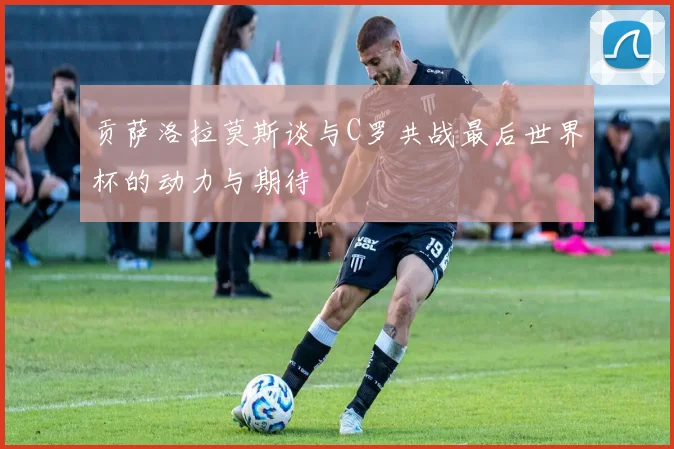 贡萨洛拉莫斯谈与C罗共战最后世界杯的动力与期待