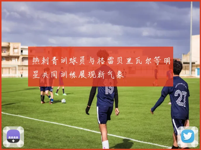 热刺青训球员与格雷贝里瓦尔等明星共同训练展现新气象