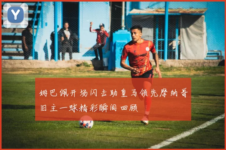 姆巴佩开场闪击助皇马领先摩纳哥旧主一球精彩瞬间回顾