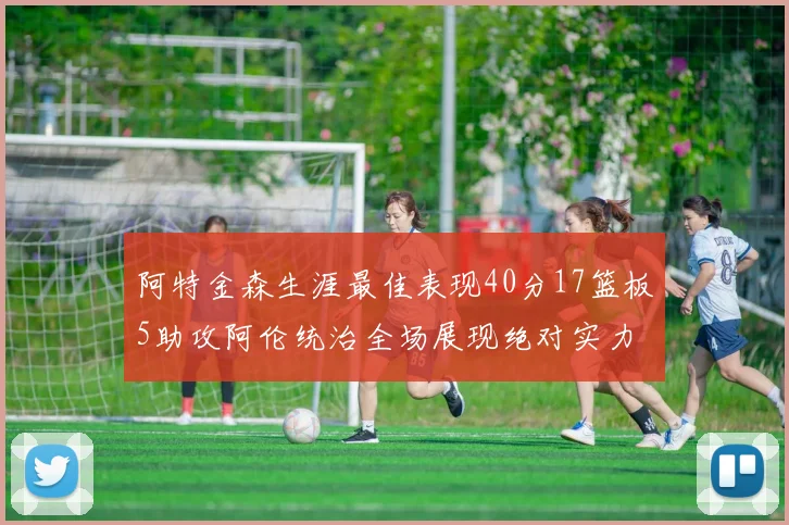 阿特金森生涯最佳表现40分17篮板5助攻阿伦统治全场展现绝对实力