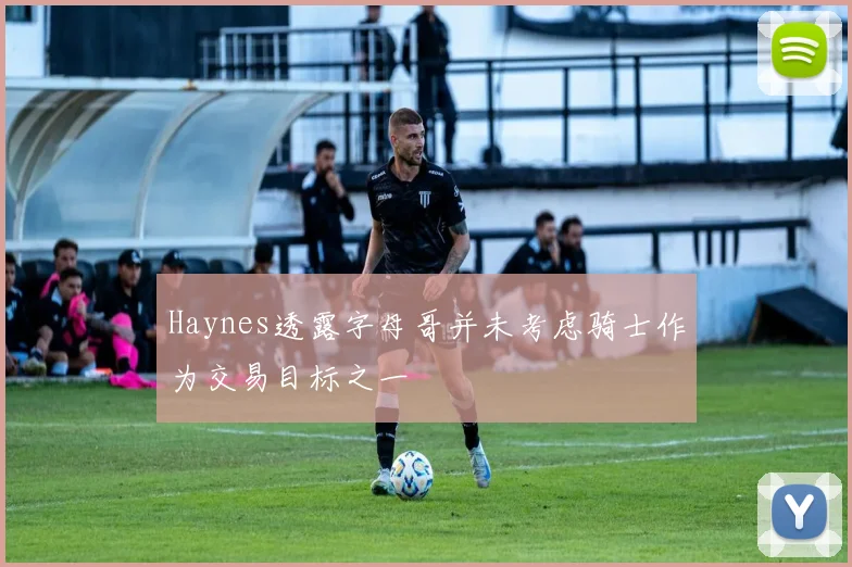 Haynes透露字母哥并未考虑骑士作为交易目标之一