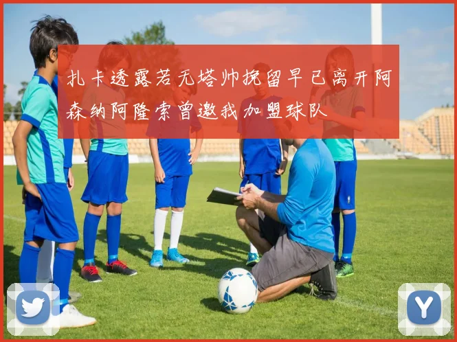 扎卡透露若无塔帅挽留早已离开阿森纳阿隆索曾邀我加盟球队