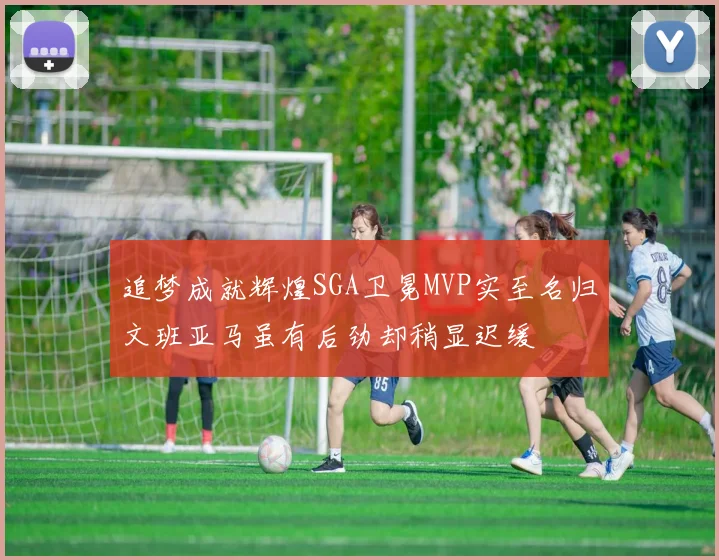 追梦成就辉煌SGA卫冕MVP实至名归文班亚马虽有后劲却稍显迟缓