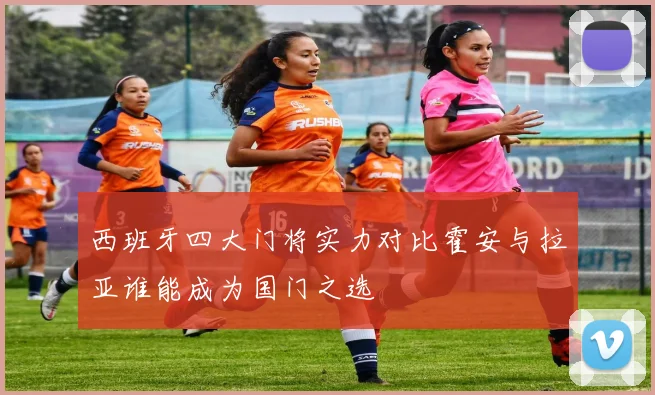 西班牙四大门将实力对比霍安与拉亚谁能成为国门之选