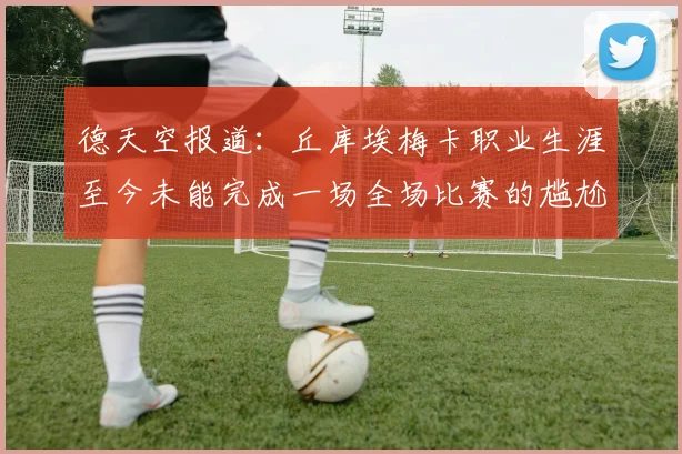 德天空报道：丘库埃梅卡职业生涯至今未能完成一场全场比赛的尴尬纪录
