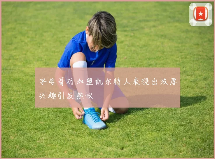 字母哥对加盟凯尔特人表现出浓厚兴趣引发热议
