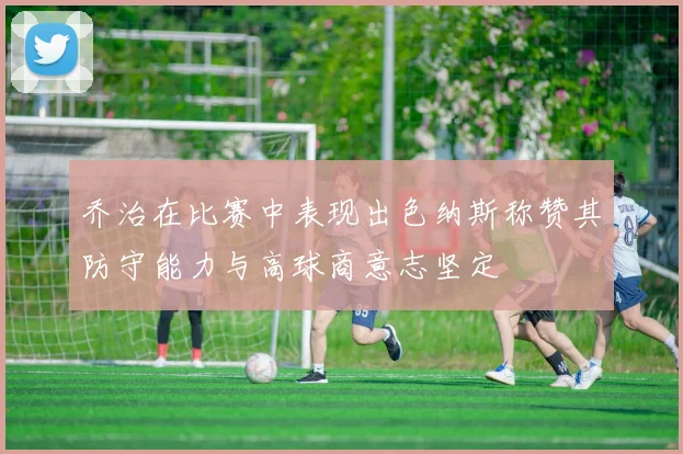 乔治在比赛中表现出色纳斯称赞其防守能力与高球商意志坚定