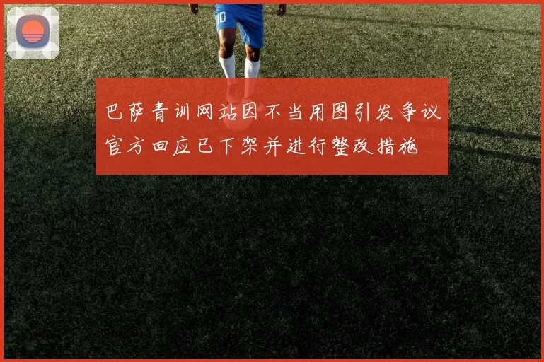 巴萨青训网站因不当用图引发争议官方回应已下架并进行整改措施