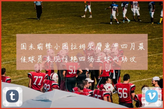 国米前锋小图拉姆荣膺意甲四月最佳球员表现惊艳四场五球两助攻