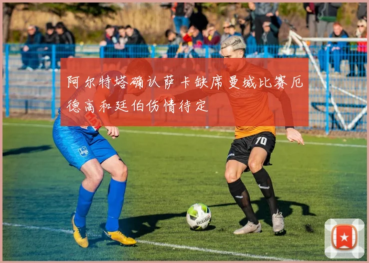 阿尔特塔确认萨卡缺席曼城比赛厄德高和廷伯伤情待定