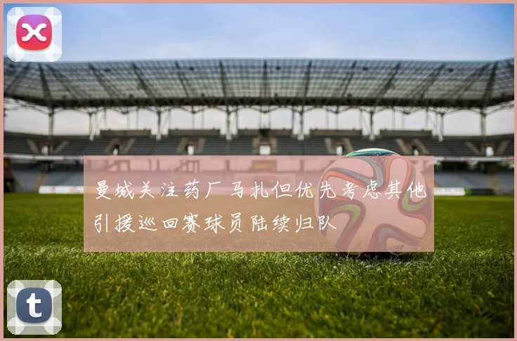 曼城关注药厂马扎但优先考虑其他引援巡回赛球员陆续归队