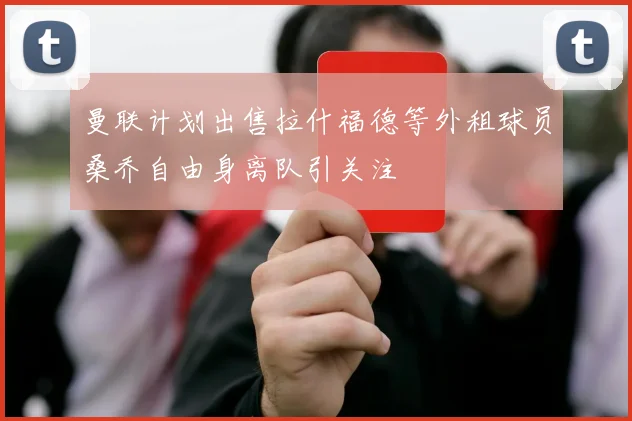 曼联计划出售拉什福德等外租球员桑乔自由身离队引关注