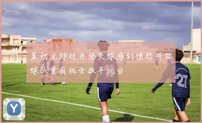 莱切主帅对开场失球感到愤怒并称球队曾有机会扳平比分