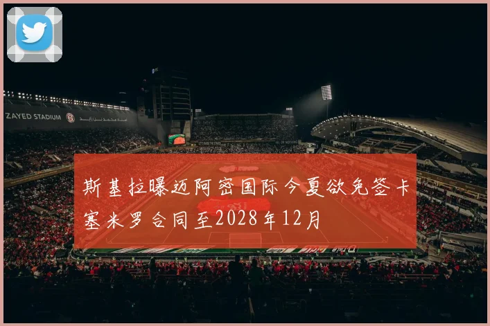 斯基拉曝迈阿密国际今夏欲免签卡塞米罗合同至2028年12月